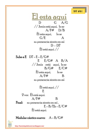 http://fuentedepalabraeterna.blogspot.com/ 
EEll eessttaa aaqquuíí D G A/G // Jesús está aquí, lo se A/F# D/B Él esta aquí, lo se G/E A su presencia siento en mí D - D7 Él está aquí. // Sube a E D7 – E – E/G# E E/G# A B/A // Jesús está aquí, lo se B/G# E/C# Él esta aquí, lo se A/F# B su presencia siento en mí Él está aquí. // E 2 vez: Él está aquí. A/F# B Final: su presencia siento en mí , E – B/Eb – E/C# Él está aquí. Modular cántico nuevo: A – B/G# 
D/E 4/4 L  