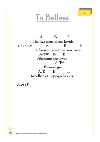 http://fuentedepalabraeterna.blogspot.com/ 
TTuu BBeelllleezzaa A B E Tu belleza es mejor que la vida D/B – E/G# A B E tu hermosura es transforma mi ser A/F# B E Ahora mis ojos te ven A/F# Por eso digo A/B B E tu belleza es mejor que la vida. Sube a F 
E  