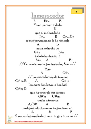 http://fuentedepalabraeterna.blogspot.com/ 
IInnmmeerreecceeddoorr E F#m B Yo no merezco todo lo E que tú me has dado F#m B C#m-C# se que por gracia yo lo he recibido A B nada he hecho yo G#m C#m todo lo has hecho tú F#m A B //Y con mi corazón gracias te doy Señor.// Coro A G#m // Inmerecedor soy de tu amor C#m-B A G#m Inmerecedor de tanta bondad C#m-B A que ha pesar de mis errores, G#m C#m dudas y temores A/F# A B no dejarás de derramar tu gracia en mí. A B E 2 vez: no dejarás de derramar tu gracia en mí. // 
E  