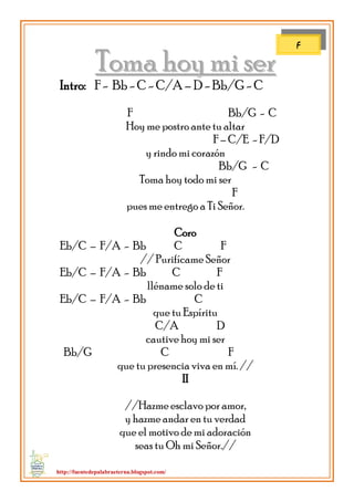 http://fuentedepalabraeterna.blogspot.com/ 
TToommaa hhooyy mmii sseerr Intro: F - Bb - C - C/A – D - Bb/G - C F Bb/G - C Hoy me postro ante tu altar F – C/E - F/D y rindo mi corazón Bb/G - C Toma hoy todo mi ser F pues me entrego a Ti Señor. Coro Eb/C – F/A - Bb C F // Purifícame Señor Eb/C – F/A - Bb C F lléname solo de ti Eb/C – F/A - Bb C que tu Espíritu C/A D cautive hoy mi ser Bb/G C F que tu presencia viva en mí. // II //Hazme esclavo por amor, y hazme andar en tu verdad que el motivo de mi adoración seas tu Oh mi Señor.// 
F  