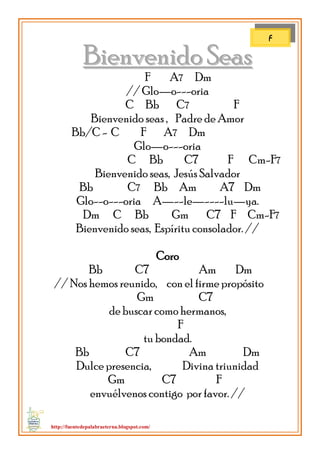 http://fuentedepalabraeterna.blogspot.com/ 
BBiieennvveenniiddoo SSeeaass F A7 Dm // Glo—o---oria C Bb C7 F Bienvenido seas , Padre de Amor Bb/C - C F A7 Dm Glo—o---oria C Bb C7 F Cm-F7 Bienvenido seas, Jesús Salvador Bb C7 Bb Am A7 Dm Glo--o---oria A—--le—----lu—ya. Dm C Bb Gm C7 F Cm-F7 Bienvenido seas, Espíritu consolador. // Coro 
Bb C7 Am Dm // Nos hemos reunido, con el firme propósito Gm C7 de buscar como hermanos, F tu bondad. Bb C7 Am Dm Dulce presencia, Divina triunidad Gm C7 F envuélvenos contigo por favor. // 
F  