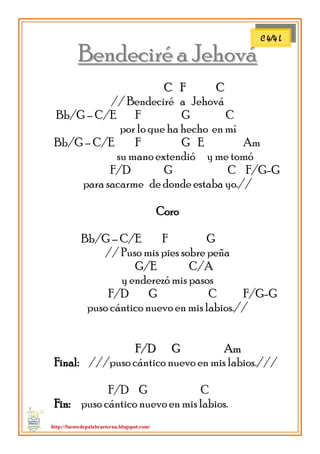 http://fuentedepalabraeterna.blogspot.com/ 
BBeennddeecciirréé aa JJeehhoovváá 
CC FF CC // Bendeciré a Jehová Bb/G – C/E F G C por lo que ha hecho en mí Bb/G – C/E F G E Am su mano extendió y me tomó F/D G C F/G-G para sacarme de donde estaba yo.// Coro Bb/G – C/E F G // Puso mis pies sobre peña G/E C/A y enderezó mis pasos F/D G C F/G-G puso cántico nuevo en mis labios.// 
FF//DD GG AAmm Final: ///puso cántico nuevo en mis labios./// F/D G C 
FFiinn:: puso cántico nuevo en mis labios. 
C 4/4 L  