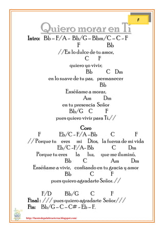 http://fuentedepalabraeterna.blogspot.com/ 
QQuuiieerroo mmoorraarr eenn TTíí Intro: Bb – F/A - Bb/G – Bbm/C – C - F F Bb //En lo dulce de tu amor, C F quiero yo vivir; Bb C Dm en lo suave de tu paz, permanecer Bb Enséñame a morar, Am Dm en tu presencia Señor Bb/G C F pues quiero vivir para Ti.// Coro F Eb/C - F/A –Bb C F // Porque tu eres mi Dios, la fuerza de mi vida Eb/C -F/A- Bb C Dm Porque tu eres la luz, que me iluminó, Bb C Am Dm Enséñame a vivir, confiando en tu gracia y amor Bb C F pues quiero agradarte Señor. // F/D Bb/G C F Final : /// pues quiero agradarte .Señor/// Fin: Bb/G – C – C# - Eb – F. 
F  