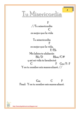 http://fuentedepalabraeterna.blogspot.com/ 
TTuu MMiisseerriiccoorrddiiaa F //Tu misericordia C es mejor que la vida Tu misericordia F es mejor que la vida, F/Eb Mis labios te alabarán Bb/D Bbm/C# 
y así mi vida te bendecirá C F Gm/F- F Y en tu nombre mis manos alzaré. // Gm C F Final: Y en tu nombre mis manos alzaré. 
F  