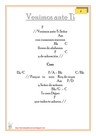 http://fuentedepalabraeterna.blogspot.com/ 
VVeenniimmooss aannttee TTíí F //Venimos ante Ti Señor Am con corazones sinceros Bb C llenos de alabanza F C y de adoración. // Coro Eb/C F/A - Bb C/Bb // Porque tu eres Rey de reyes Am F/D y Señor de señores Bb/G - C Tu eres Digno F que todos te adoren. // 
F  