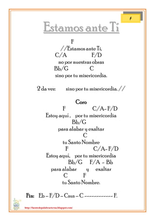 http://fuentedepalabraeterna.blogspot.com/ 
EEssttaammooss aannttee TTíí F //Estamos ante Ti, C/A F/D no por nuestras obras Bb/G C sino por tu misericordia. 2 da vez: sino por tu misericordia. // Coro F C/A- F/D Estoy aquí , por tu misericordia Bb/G para alabar y exaltar C tu Santo Nombre F C/A- F/D Estoy aquí, por tu misericordia Bb/G F/A - Bb para alabar y exaltar C F tu Santo Nombre. Fin: Eb – F/D – Csus – C ------------ F. 
F  