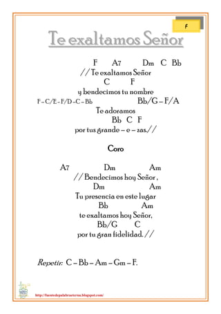 http://fuentedepalabraeterna.blogspot.com/ 
TTee eexxaallttaammooss SSeeññoorr 
F A7 Dm C Bb 
// Te exaltamos Señor C F y bendecimos tu nombre F – C/E - F/D –C – Bb Bb/G – F/A Te adoramos Bb C F por tus grande – e – zas.// Coro A7 Dm Am // Bendecimos hoy Señor , Dm Am Tu presencia en este lugar Bb Am te exaltamos hoy Señor, Bb/G C por tu gran fidelidad. // Repetir: C – Bb – Am – Gm – F. 
F  