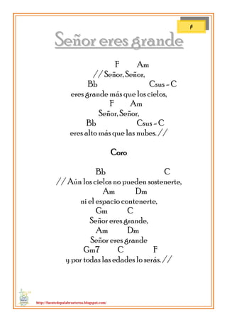 http://fuentedepalabraeterna.blogspot.com/ 
SSeeññoorr eerreess ggrraannddee F Am // Señor, Señor, Bb Csus - C eres grande más que los cielos, F Am Señor, Señor, Bb Csus - C eres alto más que las nubes. // Coro Bb C // Aún los cielos no pueden sostenerte, Am Dm ni el espacio contenerte, Gm C Señor eres grande, Am Dm Señor eres grande Gm7 C F y por todas las edades lo serás. // 
F  