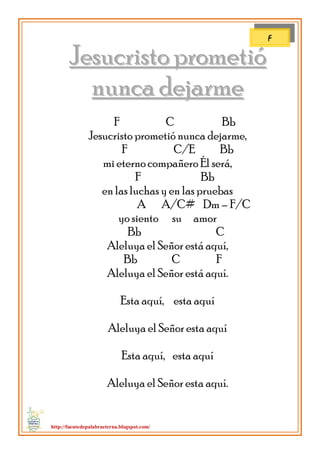 http://fuentedepalabraeterna.blogspot.com/ 
JJeessuuccrriissttoo pprroommeettiióó nnuunnccaa ddeejjaarrmmee F C Bb Jesucristo prometió nunca dejarme, F C/E Bb mi eterno compañero Él será, F Bb en las luchas y en las pruebas A A/C# Dm – F/C yo siento su amor Bb C Aleluya el Señor está aquí, Bb C F Aleluya el Señor está aquí. Esta aquí, esta aquí Aleluya el Señor esta aquí Esta aquí, esta aquí Aleluya el Señor esta aquí. 
F  