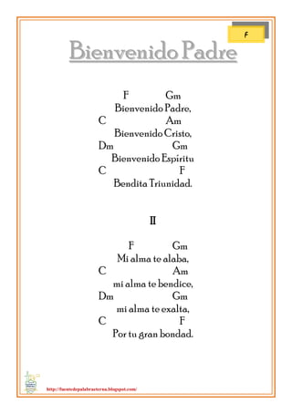 http://fuentedepalabraeterna.blogspot.com/ 
BBiieennvveenniiddoo PPaaddrree F Gm Bienvenido Padre, C Am Bienvenido Cristo, Dm Gm Bienvenido Espíritu C F Bendita Triunidad. II F Gm Mi alma te alaba, C Am mi alma te bendice, Dm Gm mi alma te exalta, C F Por tu gran bondad. 
F  