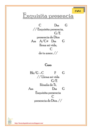 http://fuentedepalabraeterna.blogspot.com/ 
EExxqquuiissiittaa pprreesseenncciiaa C Dm G // Exquisita presencia, G/E presencia de Dios Am A/C# Dm G llena mi vida, C de tu amor. // Coro Bb/G - C F G // Llena mi vida G/E llénala de Ti, Am Dm G Exquisita presencia C presencia de Dios. // 
C 4/4 L  