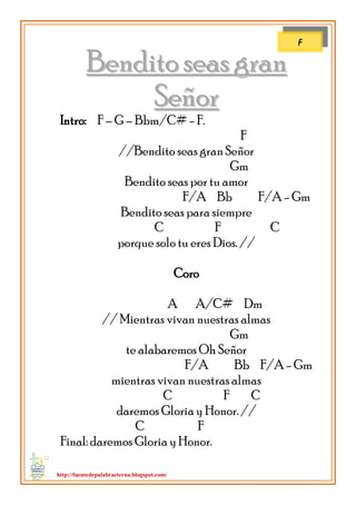 http://fuentedepalabraeterna.blogspot.com/ 
BBeennddiittoo sseeaass ggrraann SSeeññoorr Intro: F – G – Bbm/C# - F. F //Bendito seas gran Señor Gm Bendito seas por tu amor F/A Bb F/A - Gm Bendito seas para siempre C F C porque solo tu eres Dios. // Coro A A/C# Dm // Mientras vivan nuestras almas Gm te alabaremos Oh Señor F/A Bb F/A - Gm mientras vivan nuestras almas C F C daremos Gloria y Honor. // C F Final: daremos Gloria y Honor. 
F  