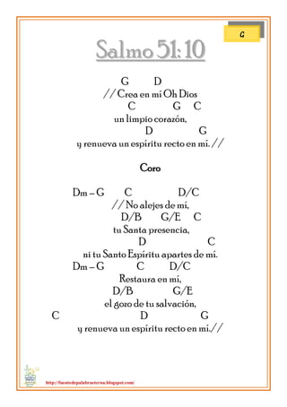 http://fuentedepalabraeterna.blogspot.com/ 
SSaallmmoo 5511:: 1100 G D // Crea en mí Oh Dios C G C un limpio corazón, D G y renueva un espíritu recto en mí. // Coro Dm – G C D/C // No alejes de mí, D/B G/E C tu Santa presencia, D C ni tu Santo Espíritu apartes de mí. Dm – G C D/C Restaura en mí, D/B G/E el gozo de tu salvación, C D G y renueva un espíritu recto en mí.// 
G  