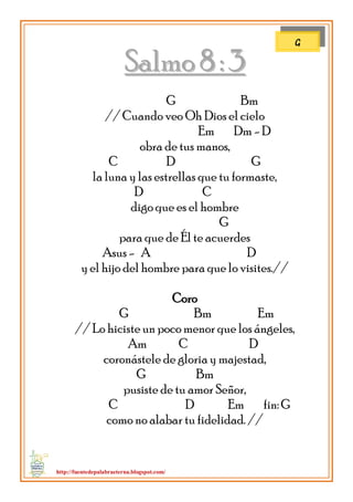 http://fuentedepalabraeterna.blogspot.com/ 
SSaallmmoo 88 :: 33 G Bm // Cuando veo Oh Dios el cielo Em Dm - D obra de tus manos, C D G la luna y las estrellas que tu formaste, D C digo que es el hombre G para que de Él te acuerdes Asus - A D y el hijo del hombre para que lo visites.// Coro G Bm Em // Lo hiciste un poco menor que los ángeles, Am C D coronástele de gloria y majestad, G Bm pusiste de tu amor Señor, C D Em fin: G como no alabar tu fidelidad. // 
G  