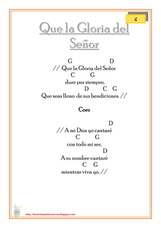 http://fuentedepalabraeterna.blogspot.com/ 
QQuuee llaa GGlloorriiaa ddeell SSeeññoorr 
G D // Que la Gloria del Señor C G dure por siempre, D C G Que seas lleno de sus bendiciones. // Coro D // A mi Dios yo cantaré C G con todo mi ser, D A su nombre cantaré C G mientras viva yo. // 
G  