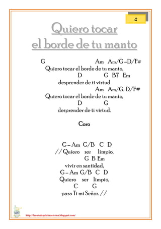 http://fuentedepalabraeterna.blogspot.com/ 
QQuuiieerroo ttooccaarr 
eell bboorrddee ddee ttuu mmaannttoo G Am Am/G –D/F# Quiero tocar el borde de tu manto, D G B7 Em desprender de ti virtud Am Am/G-D/F# Quiero tocar el borde de tu manto, D G desprender de ti virtud. Coro G – Am G/B C D // Quiero ser limpio, G B Em vivir en santidad, G – Am G/B C D Quiero ser limpio, C G para Ti mi Señor. // 
G  