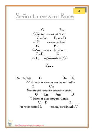 http://fuentedepalabraeterna.blogspot.com/ 
SSeeññoorr ttuu eerreess mmii RRooccaa G Em // Señor tu eres mi Roca, C – Am Dsus - D en Ti, me esconderé. G Em Señor tu eres mi fortaleza, C – D G en Ti, seguro estaré. // Coro Dm – A/F# G Dm G // Si las olas vienen, contra mi Señor C Cm No temeré, pues tu conmigo estás, G Em Am D Y bajo tus alas me guardarás, C - D G porque como Tú, no hay otro igual. // 
G  