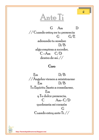 http://fuentedepalabraeterna.blogspot.com/ 
AAnnttee TTíí G Am D // Cuando estoy en tu presencia G G/E adorando tu nombre D/B algo empieza a suceder, C –Am C/D dentro de mí. // Coro Em D/B //Ángeles vienen a ministrarme Em D/B Tu Espíritu Santo a consolarme, Em y Tu dulce presencia, C Am- C/D quebranta mi corazón G Cuando estoy ante Ti. // 
G  