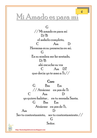 http://fuentedepalabraeterna.blogspot.com/ 
MMii AAmmaaddoo eess ppaarraa mmíí G // Mi amado es para mí D/B el anhelo completo, C Am D Hermosa es su presencia en mí. G En su sombra me he sentado, D/B ahí escuche su voz C Am D7 que decía yo te amo a Ti.// Coro G Bm Em // Atráeme en pos de Ti C Am D yo quiero habitar , en tu morada Santa. G Bm Em Atráeme en pos de Ti, Am D Ser tu contentamieto, ser tu contentamiento // G Señor. 
G  