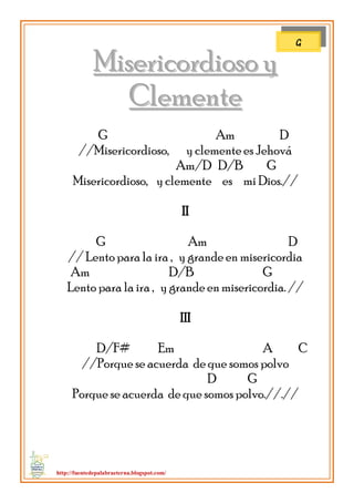 http://fuentedepalabraeterna.blogspot.com/ 
MMiisseerriiccoorrddiioossoo yy CClleemmeennttee G Am D //Misericordioso, y clemente es Jehová Am/D D/B G Misericordioso, y clemente es mi Dios.// II G Am D // Lento para la ira , y grande en misericordia Am D/B G Lento para la ira , y grande en misericordia. // III D/F# Em A C //Porque se acuerda de que somos polvo D G Porque se acuerda de que somos polvo.//.// 
G  