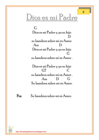 http://fuentedepalabraeterna.blogspot.com/ 
DDiiooss eess mmii PPaaddrree G Dios es mi Padre y yo su hijo D su bandera sobre mí es Amor. Am D Dios es mi Padre y yo su hijo G su bandera sobre mí es Amor . Dios es mi Padre y yo su hijo G7 C su bandera sobre mí es Amor . Am D G Su bandera sobre mi es Amor. Fin: Su bandera sobre mi es Amor. 
G  