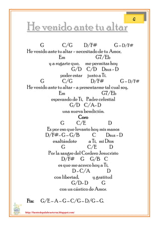 http://fuentedepalabraeterna.blogspot.com/ 
HHee vveenniiddoo aannttee ttuu aallttaarr G C/G D/F# G – D/F# He venido ante tu altar - necesitado de tu Amor, Em G7/Eb y a rogarte que, me permitas hoy G/D C/D Dsus - D poder estar junto a Ti. G C/G D/F# G – D/F# He venido ante tu altar - a presentarme tal cual soy, Em G7/Eb esperando de Ti, Padre celestial G/D C/A- D una nueva bendición. Coro G C/E D Es por eso que levanto hoy mis manos D/F#- G – G/B C Dsus - D exaltándote a Ti, mi Dios G C/E D Por la sangre del Cordero Jesucristo D/F# G G/B C es que me acerco hoy a Ti, D - C/A D con libertad, y gratitud G/D- D G con un cántico de Amor. Fin: G/E – A – G – C/G – D/G – G. 
G  