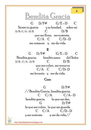http://fuentedepalabraeterna.blogspot.com/ 
BBeennddiittaa GGrraacciiaa G D/F# G/E – D C Siento tu gracia y su bondad, sobre mí D/B- C/A – D/B C D/B que me llena, me sustenta, C/A C C/D - D me restaura y me da vida. II G D/F# G/E – D C Bendita gracia, bendito amor del Señor D/B – C/A – D/B C D/B que me cubre, me renueva C/A C C/D- D me levanta y me da vida. Coro G D/F# // Bendita Gracia, bendita gracia, C C/A C/A - D bendita gracia, la que me das, G D/F# la que me cubre, la que me guarda C C/A C/D - D y me sustenta y me da vida.// 
G  