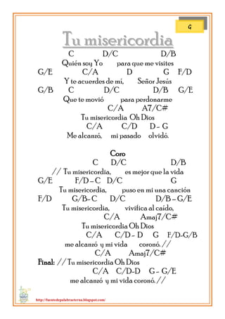 http://fuentedepalabraeterna.blogspot.com/ 
TTuu mmiisseerriiccoorrddiiaa C D/C D/B Quién soy Yo para que me visites G/E C/A D G F/D Y te acuerdes de mí, Señor Jesús G/B C D/C D/B G/E Que te movió para perdonarme C/A A7/C# Tu misericordia Oh Dios C/A C/D D - G Me alcanzó, mi pasado olvidó. Coro C D/C D/B // Tu misericordia, es mejor que la vida G/E F/D – C D/C G Tu misericordia, puso en mi una canción F/D G/B- C D/C D/B – G/E Tu misericordia, vivifica al caído, C/A Amaj7/C# Tu misericordia Oh Dios C/A C/D - D G F/D-G/B me alcanzó y mi vida coronó. // C/A Amaj7/C# Final: // Tu misericordia Oh Dios C/A C/D-D G - G/E me alcanzó y mi vida coronó. // 
G  
