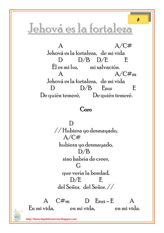 http://fuentedepalabraeterna.blogspot.com/ 
JJeehhoovváá eess llaa ffoorrttaalleezzaa A A/C# Jehová es la fortaleza, de mi vida D D/B D/E E Él es mi luz, mi salvación. A A/C#m Jehová es la fortaleza, de mi vida D D/B Esus E De quién temeré, De quién temeré. Coro D // Hubiera yo desmayado, A/C# hubiera yo desmayado, D/B sino habría de creer, G que vería la bondad, D/E E del Señor, del Señor. // A C#m D Esus – E A En mi vida, en mi vida, en mi vida. 
A  