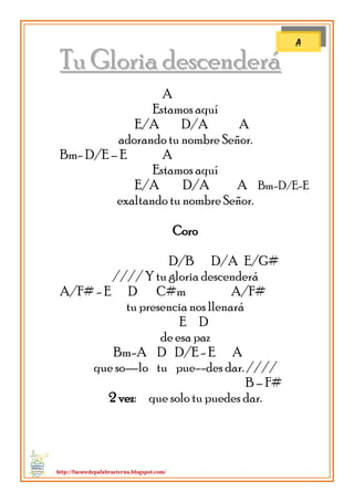 http://fuentedepalabraeterna.blogspot.com/ 
TTuu GGlloorriiaa ddeesscceennddeerráá A Estamos aquí E/A D/A A adorando tu nombre Señor. Bm- D/E – E A Estamos aquí E/A D/A A Bm-D/E-E exaltando tu nombre Señor. Coro D/B D/A E/G# //// Y tu gloria descenderá A/F# - E D C#m A/F# tu presencia nos llenará E D de esa paz Bm-A D D/E - E A que so—lo tu pue--des dar. //// B – F# 2 vez: que solo tu puedes dar. 
A  