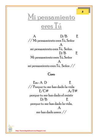http://fuentedepalabraeterna.blogspot.com/ 
MMii ppeennssaammiieennttoo 
eerreess TTúú A D/B E // Mi pensamiento eres Tú, Señor A mi pensamiento eres Tú, Señor. D/B E Mi pensamiento eres Tú, Señor A mi pensamiento eres Tú, Señor. // Coro Em- A D E // Porque tu me has dado la vida E/C# A/F# porque tu me has dado el existir D/B E porque tu me has dado la vida, A me has dado amor. // 
A  