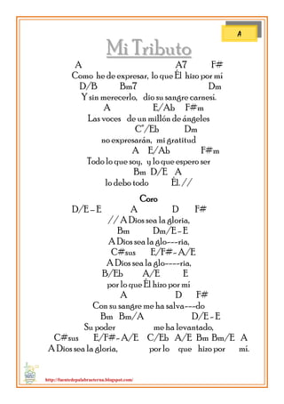 http://fuentedepalabraeterna.blogspot.com/ 
MMii TTrriibbuuttoo A A7 F# Como he de expresar, lo que Él hizo por mí D/B Bm7 Dm Y sin merecerlo, dio su sangre carnesí. A E/Ab F#m Las voces de un millón de ángeles C°/Eb Dm no expresarán, mi gratitud A E/Ab F#m Todo lo que soy, y lo que espero ser Bm D/E A lo debo todo Él. // Coro D/E – E A D F# // A Dios sea la gloria, Bm Dm/E - E A Dios sea la glo---ria, C#sus E/F#- A/E A Dios sea la glo----ria, B/Eb A/E E por lo que Él hizo por mí A D F# Con su sangre me ha salva---do Bm Bm/A D/E - E Su poder me ha levantado, C#sus E/F#- A/E C/Eb A/E Bm Bm/E A A Dios sea la gloria, por lo que hizo por mí. 
A  