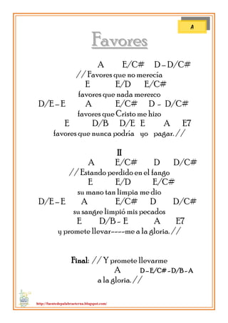 http://fuentedepalabraeterna.blogspot.com/ 
FFaavvoorreess A E/C# D – D/C# // Favores que no merecía E E/D E/C# favores que nada merezco D/E – E A E/C# D - D/C# favores que Cristo me hizo E D/B D/E E A E7 favores que nunca podría yo pagar. // II A E/C# D D/C# // Estando perdido en el fango E E/D E/C# su mano tan limpia me dio D/E – E A E/C# D D/C# su sangre limpió mis pecados E D/B - E A E7 y promete llevar----me a la gloria. // Final: // Y promete llevarme A D – E/C# - D/B - A a la gloria. // 
A  