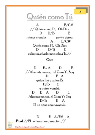 http://fuentedepalabraeterna.blogspot.com/ 
QQuuiiéénn ccoommoo TTúú A E/C# // Quién como Tú, Oh Dios D D/B E fuimos creados por tu deseo. A E/C# Quién como Tú, Oh Dios D D/B E es honor, el adorarte solo a Ti. // Coro D E – A D E //Alzo mis manos, al Gran Yo Soy D E A quien fue y quien Es D/B E y quien vendrá. D E A D E Alzo mis manos, al Gran Yo Soy D/B E A El no tiene comparación. D E A/F# A Final: //El no tiene comparación. // 
A  