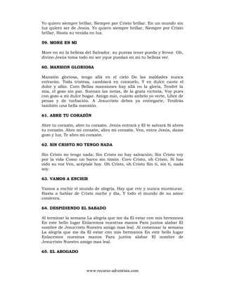 www.recurso-adventista.com
Yo quiero siempre brillar, Siempre por Cristo brillar. En un mundo sin
luz quiero ser de Jesús. Yo quiero siempre brillar, Siempre por Cristo
brillar, Hasta su venida en luz.
59. MORE EN MI
More en mi la belleza del Salvador. su pureza tener pueda y fervor. Oh,
divino Jesús toma todo mi ser yque puedan en mi tu belleza ver.
60. MANSION GLORIOSA
Mansión gloriosa, tengo allá en el cielo Do las maldades nunca
entrarán. Toda tristeza, cambiará en consuelo, Y en dulce canto el
dolor y afán. Coro Bellas mansiones hay allá en la gloria, Tendré la
mía, el gozo sin par. Suenan las notas, de la grata victoria, Voy pues
con gozo a mi dulce hogar. Amigo mio, cuánto anhelo yo verte, Libre de
penas y de turbación. A Jesucristo debes ya entregarte, Tendrás
también una bella mansión.
61. ABRE TU CORAZÓN
Abre tu corazón, abre tu corazón. Jesús entrará y El te salvará Si abres
tu corazón. Abro mi corazón, abro mi corazón. Ven, entra Jesús, dame
gozo y luz, Te abro mi corazón.
62. SIN CRISTO NO TENGO NADA
Sin Cristo no tengo nada; Sin Cristo no hay salvación; Sin Cristo voy
por la vida Como un barco sin timón. Coro Cristo, oh Cristo, Si has
oído su voz Ven, acéptale hoy. Oh Cristo, oh Cristo Sin ti, sin ti, nada
soy.
63. VAMOS A ENCHIR
Vamos a enchir el mundo de alegría, Hay que reir y nunca murmurar.
Hasta a hablar de Cristo noche y día, Y todo el mundo de su amor
conócera.
64. DESPIDIENDO EL SABADO
Al terminar la semana La alegria que me da El estar con mis hermanos
En este bello lugar Enlacemos nuestras manos Para juntos alabar El
nombre de Jesucristo Nuestro amigo mas leal. Al comensar la semana
La alegria que me da El estar con mis hermanos En este bello lugar
Enlacemos nuestras manos Para juntos alabar El nombre de
Jesucristo Nuestro amigo mas leal.
65. EL ABOGADO
 