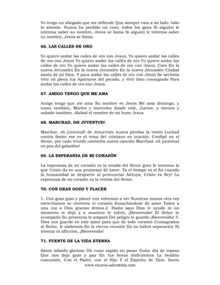 www.recurso-adventista.com
Yo tengo un abogado que me defiende Que siempre esta a mi lado, todo
lo atiende. Nunca ha perdido un caso, todos los gana Si alguien le
interesa saber su nombre, Jesús se llama Si alguien le interesa saber
su nombre, Jesús se llama.
66. LAS CALLES DE ORO
Yo quiero andar las calles de oro con Jesus, Yo quiero andar las calles
de oro con Jesus Yo quiero andar las calles de oro Yo quiero andar las
calles de oro Yo quiero andar las calles de oro con Jesus, Coro En la
nueva Jerusalén En la nueva Jerusalén En la nueva Jerusalén Ciudad
santa de mi Dios. Y para andar las calles de oro con Jesús Se necesita
vivir en plena luz Apartarse del pecado, y vivir bien consagrado Para
andar las calles de oro con Jesús.
67. AMIGO TENGO QUE ME AMA
Amigo tengo que me ama Su nombre es Jesús Me ama domingo, y
lunes tambien, Martes y miercoles donde esté, Jueves, y viernes y
sabado tambien. Alabad el nombre de mi buen Jesus.
68. MARCHAD, OH JUVENTUD!
Marchar, oh juventud! de Jesucristo nunca pierdas la visión Luchad
contra Satán ese es el tema del cristiano en oración. Confiad en el
Senor, por cada triunfo cantaréis nueva canción Marchad, oh juventud
en pos del galardón!
69. LA ESPERANZA DE MI CORAZÓN
La esperanza de mi corazón es la venida del Senor gran fe tenemos la
que Cristo da en sus promesas de amor. Ya el tiempo es el fin cuando
la humanidad se despierte al pronunciar Aleluya, Cristo es Rey! La
esperanza de mi corazón es la venida del Senor.
70. CON GRAN GOZO Y PLACER
1. Con gran gozo y placer nos volvemos a ver Nuestras manos otra vez
estrechamos se contenta el corazón Ensachándose de amor Todos a
una voz a Dios gracias demos.2. Hasta aquí Dios te ayudo ni un
momento te dejó y a nosotros te volvió, ¡Bienvenido! El Señor te
acompaño Su presencia te amparó Del peligro te guardo ¡Bienvenido! 3.
Dios nos guarde en este amor para que de todo corazón Consagrados
al Señor, le alabemos En la eterna reunión Do no habrá separación Ni
tristeza ni aflicción, ¡Bienvenido!
71. FUENTE DE LA VIDA ETERNA
Santo sábado glorioso Oh cuan rapido en pasar Dulce día de reposo
Que nos deja gozo y paz En tus horas disfrutemos La bendita
comunión, Con el Padre, con el Hijo Y el Espíritu de Dios. Santo
 