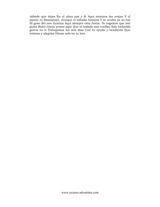 www.recurso-adventista.com
sábado que dejas En el alma paz y fé Aquí estamos las ovejas Y el
pastor es Emmanuel. Aunque el sábado termina Y se oculta ya su luz
El gran Sol nos ilumina Aquí siempre esta Jesús. Te rogamos que nos
guíes Buen Jesús yestes aquí Que el trabajo nos confíes Solo hallando
gracia en tí Trabajamos los seis días Con tu ayuda y bendición Que
tristeza y alegrías Obran solo en tu leer.
 