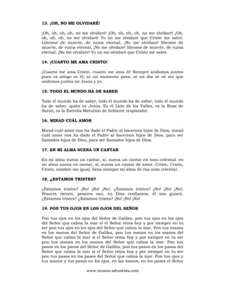 www.recurso-adventista.com
13. ¡OH, NO ME OLVIDARÉ!
¡Oh, oh, oh, oh, no me olvidaré! ¡Oh, oh, oh, oh, no me olvidaré! ¡Oh,
oh, oh, oh, no me olvidaré! Yo no me olvidaré que Cristo me salvó.
Librome de muerte, de ruina eternal, ¡No me olvidare! librome de
muerte, de ruina eternal, ¡No me olvidare! librome de muerte, de ruina
eternal, ¡No me olvidare! Yo no me olvidaré que Cristo me salvó.
14. ¡CUANTO ME AMA CRISTO!
¡Cuanto me ama Cristo, cuanto me ama él! Siempre andamos juntos
pues es amigo es él; ni un momento pasa, ni un dia se vá sin que
andemos juntos mi Jesús y yo.
15. TODO EL MUNDO HA DE SABER
Todo el mundo ha de saber, todo el mundo ha de saber, todo el mundo
ha de saber, quién es Jesús. Es el Lirio de los Valles, es la Rosa de
Sarón, es la Estrella Matutino de brillante resplandor.
16. MIRAD CUÁL AMOR
Mirad cuál amor nos ha dado el Padre al hacernos hijos de Dios, mirad
cuál amor nos ha dado el Padre al hacernos hijos de Dios, para ser
llamados hijos de Dios, para ser llamados hijos de Dios.
17. EN MI ALMA SUENA UN CANTAR
En mi alma suena un cantar, sí, suena un cantar en tono celestial. en
mi alma suena en cantar, sí, suena un cantar de amor. Cristo, Cristo,
Cristo, nombre sin igual, llena siempre mi alma de ésa nota celestial.
18. ¿ESTAMOS TRISTES?
¿Estamos tristes? ¡No! ¡No! ¡No!, ¿Estamos tristes? ¡No! ¡No! ¡No!,
Pesares vienen, pesares van, en Dios confiamos, él nos guiará.
¿Estamos tristes? ¿Estamos tristes? ¡No! ¡No! ¡No!
19. PON TUS OJOS EN LOS OJOS DEL SEÑOR
Pon tus ojos en los ojos del Señor de Galilea, pon tus ojos en los ojos
del Señor que calma la mar si el Señor reina hoy y por siempre en tu
ser pon tus ojos en los ojos del Señor que calma la mar. Pon tus manos
en los manos del Señor de Galilea, pon tus manos en los manos del
Señor que calma la mar si el Señor reina hoy y por siempre en tu ser
pon tus manos en los manos del Señor que calma la mar. Pon tus
pasos en los pasos del Señor de Galilea, pon tus pasos en los pasos del
Señor que calma la mar si el Señor reina hoy y por siempre en tu ser
pon tus pasos en los pasos del Señor que calma la mar. Pon tus ojos y
tus manos y tus pasos en los ojos, en las manos, en los pasos el Señor
 
