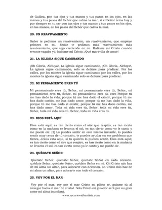 www.recurso-adventista.com
de Galilea, pon tus ojos y tus manos y tus pasos en los ojos, en las
manos y tus pasos del Señor que calma la mar, si el Señor reina hoy y
por siempre en tu ser pon tus ojos y tus manos y tus pasos en los ojos,
en las manos, en los pasos del Señor que calma la mar.
20. UN REAVIVAMIENTO
Señor te pedimos un reavivamiento, un reavivamiento, que empieze
primero en mi. Señor te pedimos más reavivamiento más
reavivamiento, que siga creciendo en mi. Hallome mi Cristo cuando
errante vagaba yo, hallome mi Cristo, ¡Qué maravilla de amor!
21. LA IGLESIA SIGUE CAMINANDO
¡Oh Gloria, Aleluya!, La iglesia sigue caminando, ¡Oh Gloria, Aleluya!,
La iglesia sigue caminando, solo se detiene para predicar. Por los
valles, por los montes la iglesia sigue caminando por los valles, por los
montes la iglesia sigue caminando solo se detiene para predicar.
22. MI PENSAMIENTO ERES TÚ
Mi pensamiento eres tú, Señor, mi pensamiento eres tú, Señor, mi
pensamiento eres tú, Señor, mi pensamiento eres tú. coro Porque tú
me has dado la vida, porque tú me has dado el existir, porque tú me
has dado cariño, me has dado amor; porque tú me has dado la vida,
porque tú me has dado el existir, porque tú me has dado cariño, me
has dado amor. Toda mi vida eres tú, Señor, toda mi vida eres tú,
Señor, toda mi vida eres tú, Señor, toda mi vida eres tú.
23. DIOS ESTÁ AQUÍ
Dios está aquí; es tan cierto como el aire que respiro, es tan cierto
como en la mañana se levanta el sol, es tan cierto como yo le canto y
me puede oir. [2] Lo puedes sentir en este mismo instante, lo puedes
sentir muy cerca de tú corazón, te puedes ayudar en ese problema que
tienes, Jesús está aquí, si tu quieres lo puedes sentir. Dios está aquí;
es tan cierto como el aire que respiro, es tan cierto como en la mañana
se levanta el sol, es tan cierto como yo le canto y me puede oir.
24. QUÉDATE SEÑOR
Quédate Señor, quédate Señor, quédate Señor en cada corazón.
quédate Señor, quédate Señor, quédate Señor en mí. Oh Cristo mío haz
de mi alma un altar, para adorarte con devoción. oh Cristo mío haz de
mi alma un altar, para adorarte con todo el corazón.
25. VOY POR EL MAR
Voy por el mar, voy por el mar Cristo mi piloto sé, guíame tú al
navegar hacia el mar de cristal. Solo Cristo mi guiador será por su gran
amor mi alma inundará.
 
