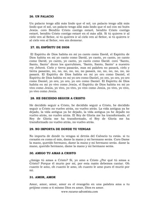 www.recurso-adventista.com
26. UN PALACIO
Un palacio tengo allá más lindo que el sol, un palacio tengo allá más
lindo que el sol, un palacio tengo allá más lindo que el sol con mi buén
Jesús. coro Bendito Cristo contigo estaré, bendito Cristo contigo
estaré, bendito Cristo contigo estaré en el más allá. Si tú quieres ir al
cielo ven al Señor, si tú quieres ir al cielo ven al Señor, si tú quieres ir
al cielo ven al Señor, ven sin demorar.
27. EL ESPÍRITU DE DIOS
El Espíritu de Dios habita en mí yo canto como David, el Espíritu de
Dios habita en mí yo canto como David, yo canto, yo canto, yo canto
como David, yo canto, yo canto, yo canto como David. coro "Santo,
Santo, Santo" dicen los querubines, "Santo, Santo, Santo" a nuestro
rey Jehová. Cielo y tierra pasarán, mas mi palabra no pasará, cielo y
tierra pasarán, no, no, no, no, no, no pasará, no, no, no, no, no, no
pasará. El Espíritu de Dios habita en mí yo oro como Daniel, el
Espíritu de Dios habita en mí yo oro como Daniel, yo oro, yo oro, yo oro
como Daniel, yo oro, yo oro, yo oro como Daniel. El Espíritu de Dios
habita en mí yo vivo como Jesús, el Espíritu de Dios habita en mí yo
vivo como Jesús, yo vivo, yo vivo, yo vivo como Jesús, yo vivo, yo vivo,
yo vivo como Jesús.
28. HE DECIDIDO SEGUIR A CRISTO
He decidido seguir a Cristo, he decidido seguir a Cristo, he decidido
seguir a Cristo no vuelvo atrás, no vuelvo atrás. La vida antigua ya he
dejado, la vida antigua ya he dejado, la vida antigua ya he dejado no
vuelvo atrás, no vuelvo atrás. El Rey de Gloria me ha transformado, el
Rey de Gloria me ha transformado, el Rey de Gloria me ha
transformado no vuelvo atrás, no vuelvo atrás.
29. NO IMPORTA DE DONDE TU VENGAS
No importa de donde tu vengas si detrás del Calvario tu estás. si tu
corazón es como el mío, dame la mano y mi hermano serás. Coro Dame
la mano, querido hermano, dame la mano y mi hermano serás. dame la
mano, querido hermano, dame la mano y mi hermano serás.
30. AMIGO TU AMAS A CRISTO
¿Amigo tú amas a Cristo? Sí, yo amo a Cristo ¿Por qué tú amas a
Cristo? Porque él murio por mí, por esta razón debemos cantar. Oh
cuanto le amo, oh cuanto le amo, oh cuanto le amo pues el murió por
mí.
31. AMOR, AMOR
Amor, amor, amor, amor es el evangelio en una palabra ama a tu
prójimo como a tí mismo Dios es amor, Dios es amor.
 