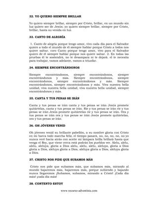 www.recurso-adventista.com
32. YO QUIERO SIEMPRE BRILLAR
Yo quiero siempre brillar, siempre por Cristo, brillar, en un mundo sin
luz quiero ser de Jesús; yo quiero siempre brillar, siempre por Cristo,
brillar, hasta su venida en luz.
33. CANTO DE ALEGRÍA
1. Canto de alegría porque tengo amor, vivo cada día para el Salvador
quiero a todo el mundo de él siempre hablar porque Cristo a todos nos
quiere salvar. coro Canto porque tengo amor, vivo para el Salvador
quiero de él siempre hablar porque nos quiere salvar. 2. En todas las
pruebas él te sostendrá, no te desampara ni te dejará. el te necesita
para trabajar, vamos adelante, vamos a triunfar.
34. SIEMPRE ENCONTRÁNDONOS
Siempre encontrándonos, siempre encontrándonos, siempre
encontrándonos y más. Siempre encontrándonos, siempre
encontrándonos, siempre encontrándonos y más. Siempre
encontrándonos, siempre encontrándonos y más. Viva nuestra bella
unidad, viva nuestra bella unidad, viva nuestra bella unidad, siempre
encontrándonos y más.
35. CANTA Y TUS PENAS SE IRÁN
Canta y tus penas se irán canta y tus penas se irán Jesús promete
quitártelas, canta y tus penas se irán. Rie y tus penas se irán rie y tus
penas se irán Jesús promete quitártelas rie y tus penas se irán. Ora y
tus penas se irán ora y tus penas se irán Jesús promete quitártelas,
ora y tus penas se irán.
36. OH JÓVENES VENID
Oh jóvenes venid su brillante pabellón, a su nombre gloria con Cristo
en mi barca todo marcha felíz, el tiempo pasará, no, no, no, no, no yo
nunca veré hacia atrás con aceite mi lámpara brilla brillará hasta que
venga el Rey, que viene cerca está podrán los pueblos ver. Alelu, alelu,
alelu, aleluya, gloria a Dios alelu, alelu, alelu, aleluya, gloria a Dios
gloria a Dios, aleluya gloria a Dios, aleluya gloria a Dios, aleluya gloria
a Dios.
37. CRISTO NOS PIDE QUE SUBAMOS MÁS
Cristo nos pide que subamos más, que subamos más, mirando al
mundo bajaremos más, bajaremos más, porque subiendo y bajando
nunca llegaremos ¡Subamos, subamos, mirando a Cristo! ¡Cada día
más! ¡cada día más!
38. CONTENTO ESTOY
 