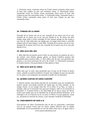 www.recurso-adventista.com
1. Contento estoy, contento estoy en Cristo Jesús contento estoy pues
él lavó mis culpas ya por eso contento estoy. 2. Sonreindo estoy,
sonriendo estoy en Cristo Jesús sonriendo estoy pues él lavó mis
culpas ya por eso sonriendo estoy. 3. Cantando estoy, cantando estoy a
Cristo Jesús cantando estoy pues él lavó mis culpas ya por eso
cantando estoy.
39. TOMADO DE LA MANO
Tomado de la mano con él yo voy, tomado de la mano con él yo voy,
tomado de la mano con él yo voy por donde él va. Si Jesús me dice
amigo, deja todo y vente conmigo yo mis manos pongo en las suyas y
voy con él. deja todo dice mi amigo por un lugar más dulce y sencillo
donde todo es más alegre y más felíz. Tomado de la mano con él yo voy,
tomado de la mano con él yo voy, tomado de la mano con él yo voy por
donde él va.
40. MÁS ALLÁ DEL SOL
1. Más allá del sol donde mora el Rey se encuentra un palacio de oro y
de cristal. coro Gloria, gloria, gloria, al Santo Cordero porque fué
inmolado para nuestro bién. 2. Sus calles son de oro, sus puertas son
perlas, y un muro precioso de oro y de cristal. 3. Veiticuatro ancianos
le rinden honor y los querubines le dan gloria a Dios.
41. MÁS ALTO QUE EL CIELO
Más alto que el cielo, más profundo que el mar es de Cristo el santo
amor, ¿Quién lo podrá sondear? aunque soy indigno sé que me guarda
en su amor y por doquiera me alcanza el poder de mi Salvador.
42. QUIERO CANTAR UN LINDA CANCIÓN
1. Quiero cantar una linda canción de un hombre que me transformó,
quiero cantar una linda canción de aquél que mi vida cambió, es mi
amigo Jesús, es mi amigo más fiel, él es Dios, él es Rey, es amor y
verdad, sólo en él encontré ésa paz que busqué, sólo en él encontré la
felicidad. 2. Cuando Jesús a mi vida llegó de su paz y amor me llenó,
quiero que sepas que ya tú también de su gracia podrás disfrutar, si te
entregas a él, si creyeres en él, su amor te dará y su paz gozarás, como
yo, cantarás la canción de Jesús, y por siempre tendrás la felicidad.
43. CRECIMIENTO EN DIOS A B
Crecimiento en Dios Crecimiento por fe por la comunión, comunión
con el, yo quiero crecer por su amor, quiero florecer por su poder
meditando en él escuchando su voz me dará clara luz y el agua vital A
 
