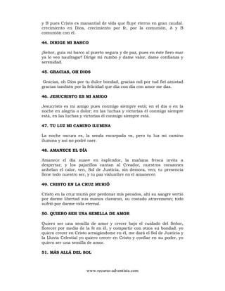 www.recurso-adventista.com
y B pues Cristo es manantial de vida que fluye eterno en gran caudal.
crecimiento en Dios, crecimiento por fe, por la comunión, A y B
comunión con él.
44. DIRIGE MI BARCO
¡Señor, guía mi barco al puerto segura y de paz, pues en éste fiero mar
ya lo veo naufragar! Dirige mi rumbo y dame valor, dame confianza y
serenidad.
45. GRACIAS, OH DIOS
Gracias, oh Dios por tu dulce bondad, gracias mil por tud fiel amistad
gracias también por la felicidad que día con día con amor me das.
46. JESUCRISTO ES MI AMIGO
Jesucristo es mi amigo pues conmigo siempre está; en el día o en la
noche en alegría o dolor; en las luchas y victorias él conmigo siempre
está, en las luchas y victorias él conmigo siempre está.
47. TU LUZ MI CAMINO ILUMINA
La noche oscura es, la senda escarpada va, pero tu luz mi camino
ilumina y así no podré caer.
48. AMANECE EL DÍA
Amanece el día suave en esplendor, la mañana fresca invita a
despertar; y los pajarillos cantan al Creador, nuestros corazones
anhelan el calor, ven, Sol de Justicia, sin demora, ven; tu presencia
llene todo nuestro ser, y tu paz vislumbre en el amanecer.
49. CRISTO EN LA CRUZ MURIÓ
Cristo en la cruz murió por perdonar mis pecados, ahí su sangre vertió
por darme libertad sus manos clavaron, su costado atravezaron; todo
sufrió por darme vida eternal.
50. QUIERO SER UNA SEMILLA DE AMOR
Quiero ser una semilla de amor y crecer bajo el cuidado del Señor,
florecer por medio de la fe en él, y compartir con otros su bondad. yo
quiero crecer en Cristo arraigándome en él, me dará el Sol de Justicia y
la Lluvia Celestial yo quiero crecer en Cristo y confiar en su poder, yo
quiero ser una semilla de amor.
51. MÁS ALLÁ DEL SOL
 