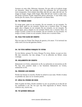 www.recurso-adventista.com
Aunque en esta vida, fáltenme riquezas, Se que allá en la gloria tengo
mi mansión. Alma tan perdida entre las pobrezas De mí Jesucristo
tuvo compasión. Coro (repite dos) Más allá del sol, más allá del sol, Yo
tengo un hogar, hogar, bello hogar, Más allá del sol. Cristo a cada raza,
del linaje humano Puede impartirle plena salvación. Y una bella casa,
hecha por Su mano, Fue a prepararle a la Santa Sión.
52. YO TENGO GOZO
Yo tengo gozo, gozo en mi corazón, En mi corazón, en mi corazón. Yo
tengo gozo, gozo en mi corazón, Gloria sea a nuestro Dios. Yo tengo
gozo, paz y alegría en mi corazón En mi corazón, en mi corazón. Yo
tengo gozo, paz y alegría en mi corazón Gloria sea a nuestro Dios. Yo
tengo a Cristo, Cristo en mi corazón, En mi corazón, en mi corazón. Yo
tengo a Cristo, Cristo en mi corazón, Gloria sea a nuestro Dios.
53. FIJA TUS OJOS EN CRISTO
Fija tus ojos en Cristo Tan llenos de gracia y de amor. Y lo terrenal sin
valor será A la luz del glorioso Señor.
54. YO VIVO SEÑOR PORQUE TU VIVES
Yo vivo Señor, porque Tu vives; Porque Tu vives, Señor, es que yo vivo.
Me das consuelo, me das abrigo, Y en la aflicción mi Señor, estas
conmigo.
55. SOLAMENTE EN CRISTO
Solamente en Cristo, solamente en El, La salvación se encuentra en El.
No hay otro nombre dado a los hombres Solamente en Cristo,
solamente en El.
56. PERDER LOS BIENES
Perder los bienes es mucho, Perder la salud es aun más. Perder el alma
es pérdida tal, Que no se recobra jamás.
57. SÓLO EL PODER DE DIOS
Sólo el poder de Dios, Puede cambiar tu ser; La prueba yo te doy El me
ha cambiado a mí. No ves que soy feliz siguiendo al Señor; Nueva
criatura soy, nueva soy.
58. YO QUIERO BRILLAR
 