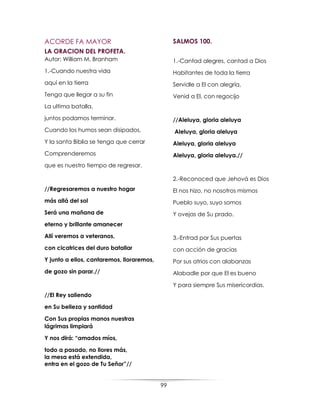 99
ACORDE FA MAYOR
LA ORACION DEL PROFETA.
Autor: William M. Branham
1.-Cuando nuestra vida
aquí en la tierra
Tenga que llegar a su fin
La ultima batalla,
juntos podamos terminar.
Cuando los humos sean disipados,
Y la santa Biblia se tenga que cerrar
Comprenderemos
que es nuestro tiempo de regresar.
//Regresaremos a nuestro hogar
más allá del sol
Será una mañana de
eterno y brillante amanecer
Allí veremos a veteranos,
con cicatrices del duro batallar
Y junto a ellos, cantaremos, lloraremos,
de gozo sin parar.//
//El Rey saliendo
en Su belleza y santidad
Con Sus propias manos nuestras
lágrimas limpiará
Y nos dirá: “amados míos,
todo a pasado, no llores más,
la mesa está extendida,
entra en el gozo de Tu Señor”//
SALMOS 100.
1.-Cantad alegres, cantad a Dios
Habitantes de toda la tierra
Servidle a El con alegría,
Venid a El, con regocijo
//Aleluya, gloria aleluya
Aleluya, gloria aleluya
Aleluya, gloria aleluya
Aleluya, gloria aleluya.//
2.-Reconoced que Jehová es Dios
El nos hizo, no nosotros mismos
Pueblo suyo, suyo somos
Y ovejas de Su prado.
3.-Entrad por Sus puertas
con acción de gracias
Por sus atrios con alabanzas
Alabadle por que El es bueno
Y para siempre Sus misericordias.
 