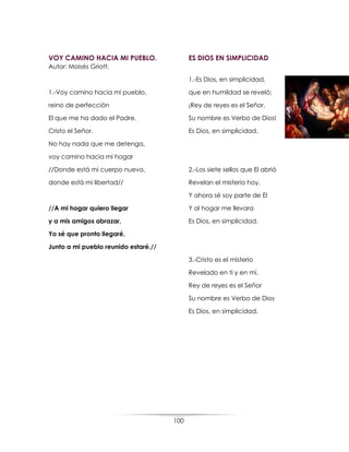 100
VOY CAMINO HACIA MI PUEBLO.
Autor: Moisés Griott.
1.-Voy camino hacia mi pueblo,
reino de perfección
El que me ha dado el Padre,
Cristo el Señor.
No hay nada que me detenga,
voy camino hacia mi hogar
//Donde está mi cuerpo nuevo,
donde está mi libertad//
//A mi hogar quiero llegar
y a mis amigos abrazar,
Yo sé que pronto llegaré,
Junto a mi pueblo reunido estaré.//
ES DIOS EN SIMPLICIDAD
1.-Es Dios, en simplicidad,
que en humildad se reveló;
¡Rey de reyes es el Señor,
Su nombre es Verbo de Dios!
Es Dios, en simplicidad.
2.-Los siete sellos que El abrió
Revelan el misterio hoy.
Y ahora sé soy parte de El
Y al hogar me llevara
Es Dios, en simplicidad.
3.-Cristo es el misterio
Revelado en ti y en mí.
Rey de reyes es el Señor
Su nombre es Verbo de Dios
Es Dios, en simplicidad.
 