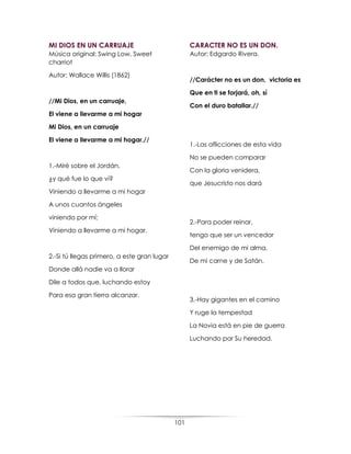 101
MI DIOS EN UN CARRUAJE
Música original: Swing Low, Sweet
charriot
Autor: Wallace Willis (1862)
//Mi Dios, en un carruaje,
El viene a llevarme a mi hogar
Mi Dios, en un carruaje
El viene a llevarme a mi hogar.//
1.-Miré sobre el Jordán,
¿y qué fue lo que ví?
Viniendo a llevarme a mi hogar
A unos cuantos ángeles
viniendo por mí;
Viniendo a llevarme a mi hogar.
2.-Si tú llegas primero, a este gran lugar
Donde allá nadie va a llorar
Dile a todos que, luchando estoy
Para esa gran tierra alcanzar.
CARACTER NO ES UN DON.
Autor: Edgardo Rivera.
//Carácter no es un don, victoria es
Que en ti se forjará, oh, sí
Con el duro batallar.//
1.-Las aflicciones de esta vida
No se pueden comparar
Con la gloria venidera,
que Jesucristo nos dará
2.-Para poder reinar,
tengo que ser un vencedor
Del enemigo de mi alma,
De mi carne y de Satán.
3.-Hay gigantes en el camino
Y ruge la tempestad
La Novia está en pie de guerra
Luchando por Su heredad.
 