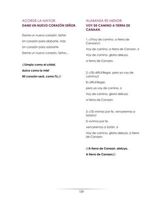 109
ACORDE LA MAYOR.
DAME UN NUEVO CORAZÓN SEÑOR.
Dame un nuevo corazón, Señor
Un corazón para alabarte, más
Un corazón para adorarte
Dame un nuevo corazón, Señor...
//Limpio como el cristal,
dulce como la miel
Mi corazón será, como Tú.//
ALABANZA RE MENOR.
VOY DE CAMINO A TIERRA DE
CANAAN.
1.-//Voy de camino, a tierra de
Canaan//.
Voy de camino, a tierra de Canaan, sí
Voy de camino, gloria aleluya,
a tierra de Canaan.
2.-//Es difícil llegar, pero yo voy de
camino//
Es difícil llegar,
pero yo voy de camino, sí
Voy de camino, gloria aleluya,
a tierra de Canaan.
3.-//Si vivimos por fe, venceremos a
Satán//
Si vivimos por fe,
venceremos a Satán, sí
Voy de camino, gloria aleluya, a tierra
de Canaan.
//A tierra de Canaan, aleluya,
A tierra de Canaan//.
 