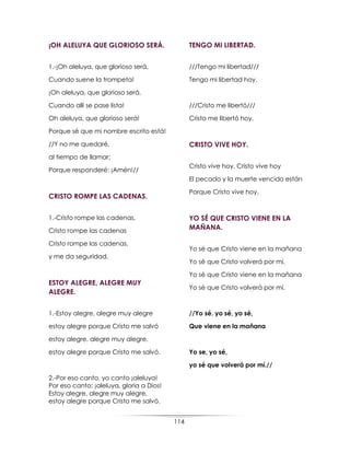 114
¡OH ALELUYA QUE GLORIOSO SERÁ.
1.-¡Oh aleluya, que glorioso será,
Cuando suene la trompeta!
¡Oh aleluya, que glorioso será,
Cuando allí se pase lista!
Oh aleluya, que glorioso será!
Porque sé que mi nombre escrito está!
//Y no me quedaré,
al tiempo de llamar;
Porque responderé: ¡Amén!//
CRISTO ROMPE LAS CADENAS.
1.-Cristo rompe las cadenas,
Cristo rompe las cadenas
Cristo rompe las cadenas,
y me da seguridad.
ESTOY ALEGRE, ALEGRE MUY
ALEGRE.
1.-Estoy alegre, alegre muy alegre
estoy alegre porque Cristo me salvó
estoy alegre, alegre muy alegre,
estoy alegre porque Cristo me salvó.
2.-Por eso canto, yo canto ¡aleluya!
Por eso canto: ¡aleluya, gloria a Dios!
Estoy alegre, alegre muy alegre,
estoy alegre porque Cristo me salvó.
TENGO MI LIBERTAD.
///Tengo mi libertad///
Tengo mi libertad hoy.
///Cristo me libertó///
Cristo me libertó hoy.
CRISTO VIVE HOY.
Cristo vive hoy, Cristo vive hoy
El pecado y la muerte vencido están
Porque Cristo vive hoy.
YO SÉ QUE CRISTO VIENE EN LA
MAÑANA.
Yo sé que Cristo viene en la mañana
Yo sé que Cristo volverá por mí.
Yo sé que Cristo viene en la mañana
Yo sé que Cristo volverá por mí.
//Yo sé. yo sé, yo sé,
Que viene en la mañana
Yo se, yo sé,
yo sé que volverá por mí.//
 