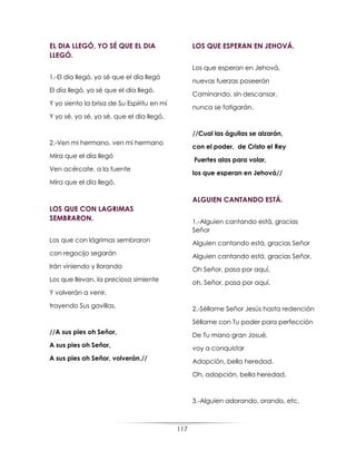 117
EL DIA LLEGÓ, YO SÉ QUE EL DIA
LLEGÓ.
1.-El día llegó, yo sé que el día llegó
El día llegó, yo sé que el día llegó.
Y yo siento la brisa de Su Espíritu en mí
Y yo sé, yo sé, yo sé, que el día llegó.
2.-Ven mi hermano, ven mi hermano
Mira que el día llegó
Ven acércate, a la fuente
Mira que el día llegó.
LOS QUE CON LAGRIMAS
SEMBRARON.
Los que con lágrimas sembraron
con regocijo segarán
Irán viniendo y llorando
Los que llevan, la preciosa simiente
Y volverán a venir,
trayendo Sus gavillas.
//A sus pies oh Señor,
A sus pies oh Señor,
A sus pies oh Señor, volverán.//
LOS QUE ESPERAN EN JEHOVÁ.
Los que esperan en Jehová,
nuevas fuerzas poseerán
Caminando, sin descansar,
nunca se fatigarán.
//Cual las águilas se alzarán,
con el poder, de Cristo el Rey
Fuertes alas para volar,
los que esperan en Jehová//
ALGUIEN CANTANDO ESTÁ.
1.-Alguien cantando está, gracias
Señor
Alguien cantando está, gracias Señor
Alguien cantando está, gracias Señor,
Oh Señor, pasa por aquí,
oh, Señor, pasa por aquí.
2.-Séllame Señor Jesús hasta redención
Séllame con Tu poder para perfección
De Tu mano gran Josué,
voy a conquistar
Adopción, bella heredad.
Oh, adopción, bella heredad.
3.-Alguien adorando, orando, etc.
 